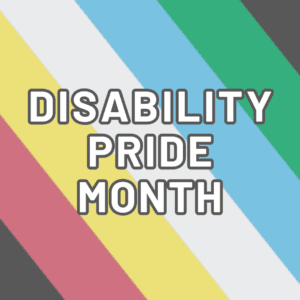 Text: Disability Pride Month in white, outlined in dark grey. A flag featuring horizontal stripes in green, blue, white, gold, and red on a charcoal black background. Each color symbolizes different disabilities, including sensory, emotional, non-visible, neurodiversity, and physical disabilities, respectively. The dark backdrop signifies mourning and protest against mistreatment of the disabled community.